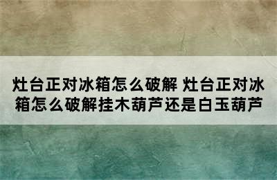 灶台正对冰箱怎么破解 灶台正对冰箱怎么破解挂木葫芦还是白玉葫芦